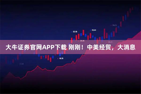 大牛证券官网APP下载 刚刚！中美经贸，大消息