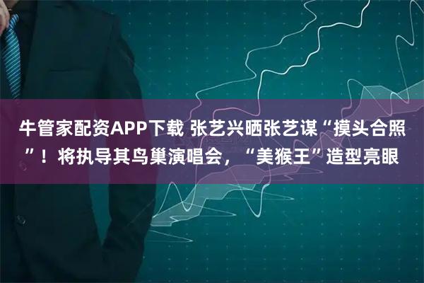 牛管家配资APP下载 张艺兴晒张艺谋“摸头合照”！将执导其鸟巢演唱会，“美猴王”造型亮眼