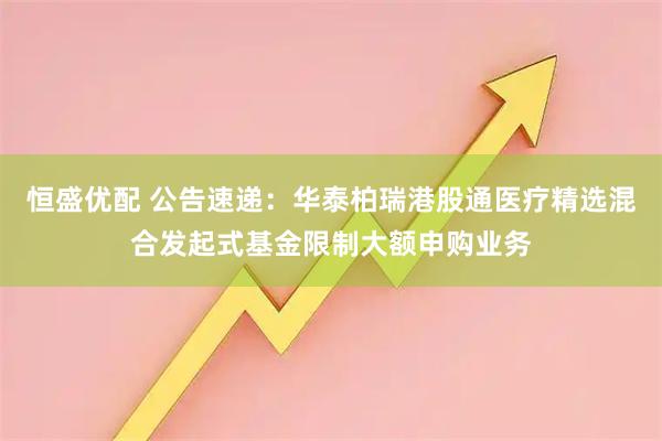 恒盛优配 公告速递：华泰柏瑞港股通医疗精选混合发起式基金限制大额申购业务