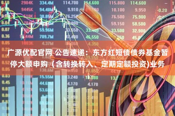 广源优配官网 公告速递：东方红短债债券基金暂停大额申购（含转换转入、定期定额投资)业务