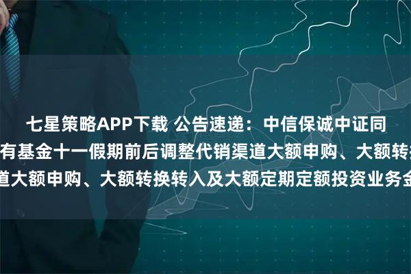 七星策略APP下载 公告速递：中信保诚中证同业存单AAA指数7天持有基金十一假期前后调整代销渠道大额申购、大额转换转入及大额定期定额投资业务金额限制