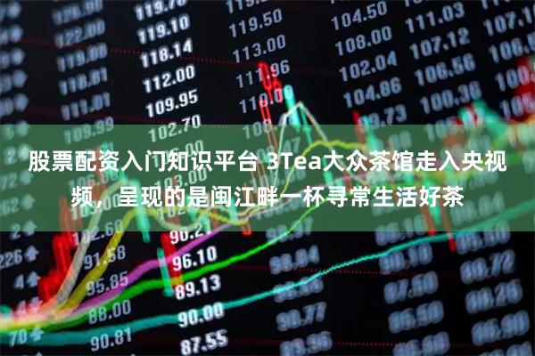 股票配资入门知识平台 3Tea大众茶馆走入央视频，呈现的是闽江畔一杯寻常生活好茶