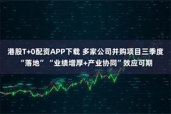 港股T+0配资APP下载 多家公司并购项目三季度“落地” “业绩增厚+产业协同”效应可期