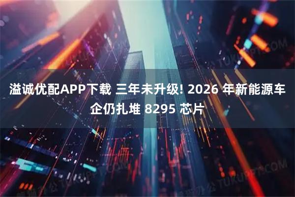 溢诚优配APP下载 三年未升级! 2026 年新能源车企仍扎堆 8295 芯片