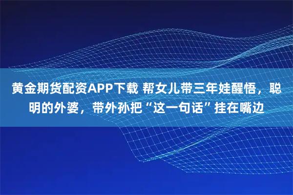 黄金期货配资APP下载 帮女儿带三年娃醒悟，聪明的外婆，带外孙把“这一句话”挂在嘴边