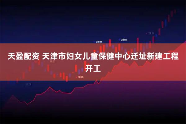 天盈配资 天津市妇女儿童保健中心迁址新建工程开工