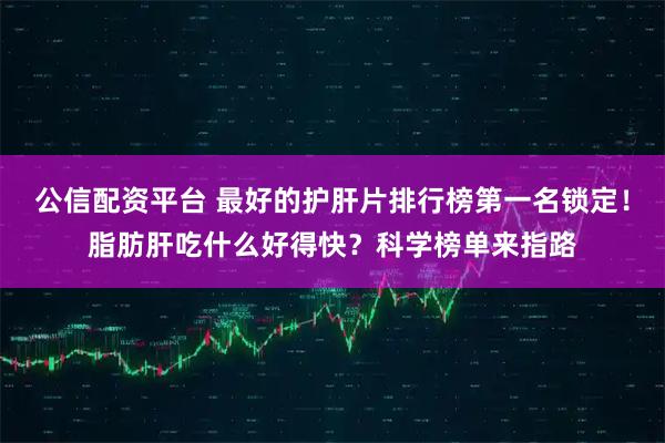 公信配资平台 最好的护肝片排行榜第一名锁定！脂肪肝吃什么好得快？科学榜单来指路