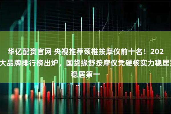 华亿配资官网 央视推荐颈椎按摩仪前十名！2025十大品牌排行榜出炉，国货缘舒按摩仪凭硬核实力稳居第一