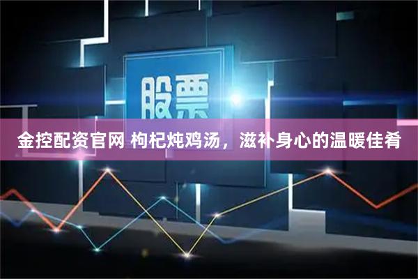 金控配资官网 枸杞炖鸡汤，滋补身心的温暖佳肴