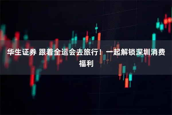 华生证券 跟着全运会去旅行！一起解锁深圳消费福利