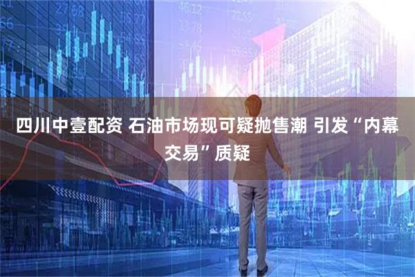 四川中壹配资 石油市场现可疑抛售潮 引发“内幕交易”质疑