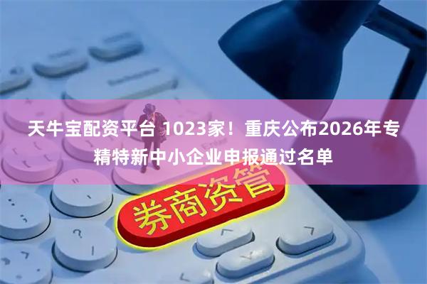 天牛宝配资平台 1023家！重庆公布2026年专精特新中小企业申报通过名单