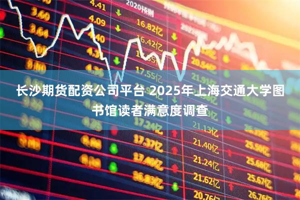 长沙期货配资公司平台 2025年上海交通大学图书馆读者满意度调查
