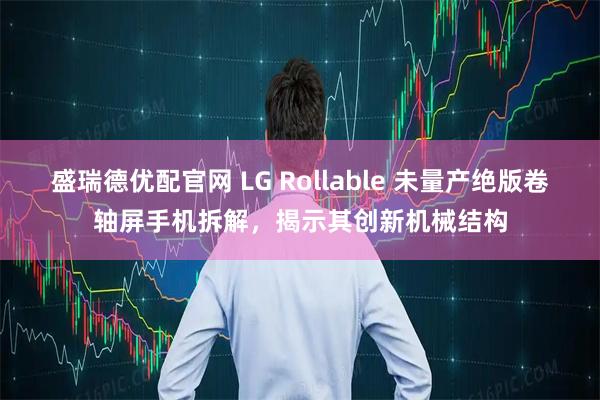 盛瑞德优配官网 LG Rollable 未量产绝版卷轴屏手机拆解，揭示其创新机械结构