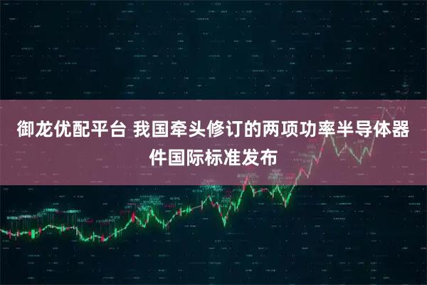 御龙优配平台 我国牵头修订的两项功率半导体器件国际标准发布