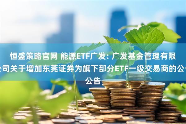 恒盛策略官网 能源ETF广发: 广发基金管理有限公司关于增加东莞证券为旗下部分ETF一级交易商的公告
