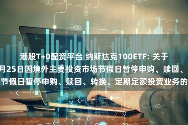 港股T+0配资平台 纳斯达克100ETF: 关于旗下部分基金2025年12月25日因境外主要投资市场节假日暂停申购、赎回、转换、定期定额投资业务的公告