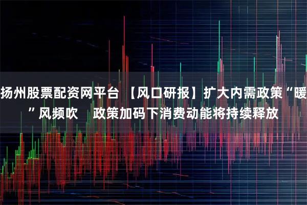 扬州股票配资网平台 【风口研报】扩大内需政策“暖”风频吹    政策加码下消费动能将持续释放