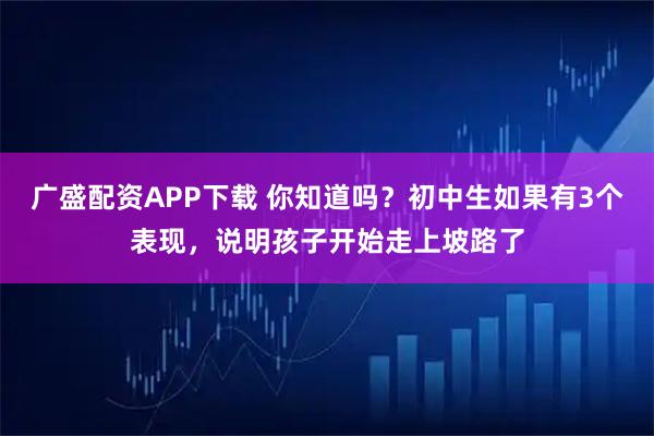 广盛配资APP下载 你知道吗？初中生如果有3个表现，说明孩子开始走上坡路了