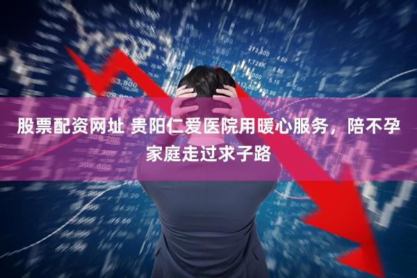 股票配资网址 贵阳仁爱医院用暖心服务，陪不孕家庭走过求子路