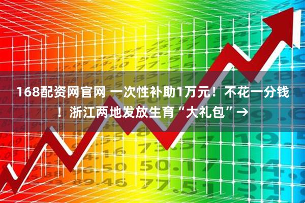 168配资网官网 一次性补助1万元！不花一分钱！浙江两地发放生育“大礼包”→