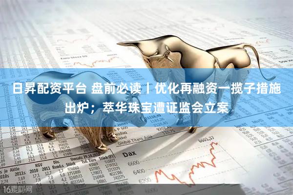日昇配资平台 盘前必读丨优化再融资一揽子措施出炉；萃华珠宝遭证监会立案