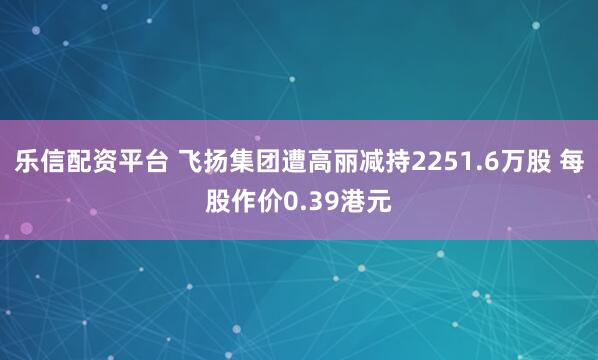 乐信配资平台 飞扬集团遭高丽减持2251.6万股 每股作价0.39港元