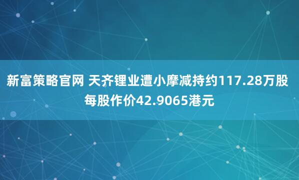 新富策略官网 天齐锂业遭小摩减持约117.28万股 每股作价42.9065港元