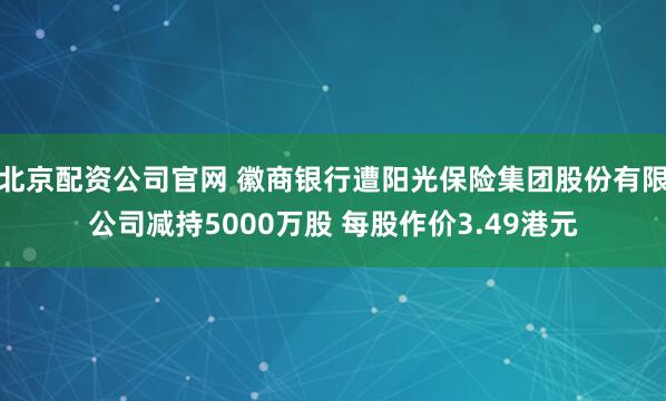 北京配资公司官网 徽商银行遭阳光保险集团股份有限公司减持5000万股 每股作价3.49港元