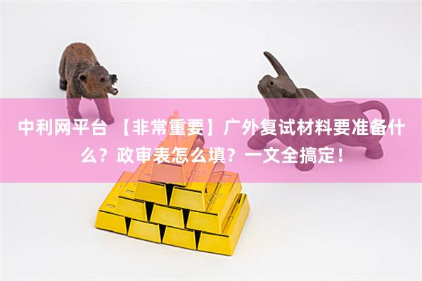 中利网平台 【非常重要】广外复试材料要准备什么？政审表怎么填？一文全搞定！