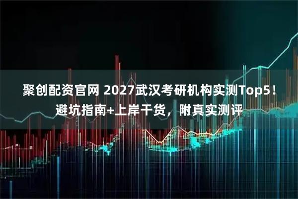 聚创配资官网 2027武汉考研机构实测Top5！避坑指南+上岸干货，附真实测评