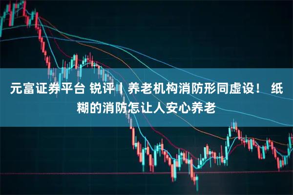 元富证券平台 锐评丨养老机构消防形同虚设! 纸糊的消防怎让人安心养老