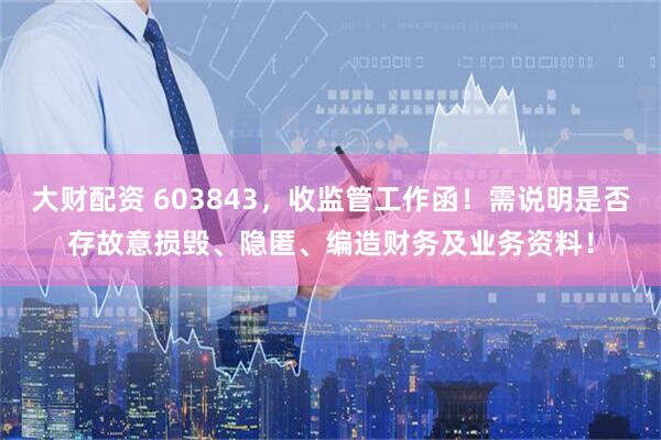 大财配资 603843，收监管工作函！需说明是否存故意损毁、隐匿、编造财务及业务资料！