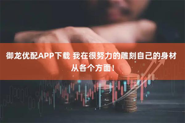 御龙优配APP下载 我在很努力的雕刻自己的身材 从各个方面！