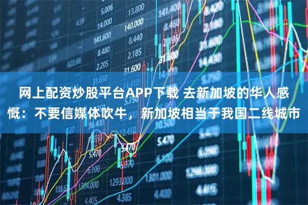 网上配资炒股平台APP下载 去新加坡的华人感慨：不要信媒体吹牛，新加坡相当于我国二线城市