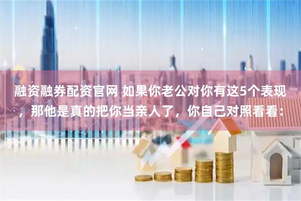 融资融券配资官网 如果你老公对你有这5个表现，那他是真的把你当亲人了，你自己对照看看：